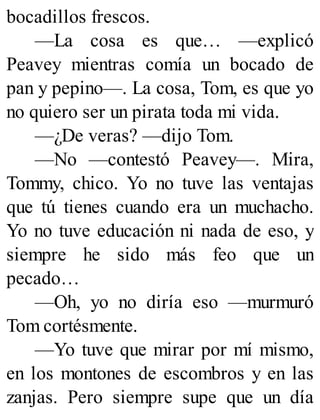 bocadillos frescos.
—La cosa es que… —explicó
Peavey mientras comía un bocado de
pan y pepino—. La cosa, Tom, es que yo
no quiero ser un pirata toda mi vida.
—¿De veras? —dijo Tom.
—No —contestó Peavey—. Mira,
Tommy, chico. Yo no tuve las ventajas
que tú tienes cuando era un muchacho.
Yo no tuve educación ni nada de eso, y
siempre he sido más feo que un
pecado…
—Oh, yo no diría eso —murmuró
Tom cortésmente.
—Yo tuve que mirar por mí mismo,
en los montones de escombros y en las
zanjas. Pero siempre supe que un día
 
