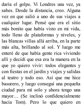 daría el golpe. Vi Londres una vez, ya
sabes. Desde la distancia, creo. Alguna
vez en que salió a uno de sus viajes a
cualquier lugar. Pensé que era el sitio
más bonito que había visto en mi vida,
todo lleno de plataformas y niveles, y
las blancas villas allá arriba, en la parte
más alta, brillando al sol. Y luego me
enteré de que había gente rica viviendo
allí y decidí que esa era la manera en la
que yo quiero vivir: todos elegantes y
con fiestas en el jardín y viajes y salidas
al teatro y todo eso. Así que me hice
basurero, y luego conseguí una pequeña
ciudad para mí solo y ahora tengo una
mayor… (Se inclinó confidencialmente
hacia Tom). Pero lo que quiero en
 