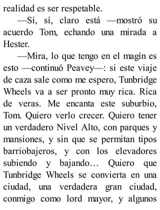 realidad es ser respetable.
—Sí, sí, claro está —mostró su
acuerdo Tom, echando una mirada a
Hester.
—Mira, lo que tengo en el magín es
esto —continuó Peavey—: si este viaje
de caza sale como me espero, Tunbridge
Wheels va a ser pronto muy rica. Rica
de veras. Me encanta este suburbio,
Tom. Quiero verlo crecer. Quiero tener
un verdadero Nivel Alto, con parques y
mansiones, y sin que se permitan tipos
barriobajeros, y con los elevadores
subiendo y bajando… Quiero que
Tunbridge Wheels se convierta en una
ciudad, una verdadera gran ciudad,
conmigo como lord mayor, y algunos
 