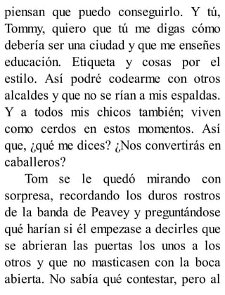 piensan que puedo conseguirlo. Y tú,
Tommy, quiero que tú me digas cómo
debería ser una ciudad y que me enseñes
educación. Etiqueta y cosas por el
estilo. Así podré codearme con otros
alcaldes y que no se rían a mis espaldas.
Y a todos mis chicos también; viven
como cerdos en estos momentos. Así
que, ¿qué me dices? ¿Nos convertirás en
caballeros?
Tom se le quedó mirando con
sorpresa, recordando los duros rostros
de la banda de Peavey y preguntándose
qué harían si él empezase a decirles que
se abrieran las puertas los unos a los
otros y que no masticasen con la boca
abierta. No sabía qué contestar, pero al
 