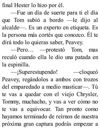 final Hester lo hizo por él.
—Fue un día de suerte para ti el día
que Tom subió a bordo —le dijo al
alcalde—. Es un experto en etiqueta. Es
la persona más cortés que conozco. Él te
dirá todo lo quieras saber, Peavey.
—Pero… —protestó Tom, mas
reculó cuando ella le dio una patada en
la espinilla.
—¡Superestupendo! —cloqueó
Peavey, regándolos a ambos con trozos
del emparedado a medio masticar—. Tú
te vas a quedar con el viejo Chrysler,
Tommy, muchacho, y vas a ver cómo no
te vas a equivocar. Tan pronto como
hayamos terminado de reírnos de nuestra
próxima gran captura podrás empezar a
 