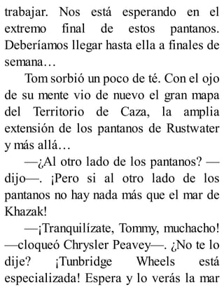 trabajar. Nos está esperando en el
extremo final de estos pantanos.
Deberíamos llegar hasta ella a finales de
semana…
Tom sorbió un poco de té. Con el ojo
de su mente vio de nuevo el gran mapa
del Territorio de Caza, la amplia
extensión de los pantanos de Rustwater
y más allá…
—¿Al otro lado de los pantanos? —
dijo—. ¡Pero si al otro lado de los
pantanos no hay nada más que el mar de
Khazak!
—¡Tranquilízate, Tommy, muchacho!
—cloqueó Chrysler Peavey—. ¿No te lo
dije? ¡Tunbridge Wheels está
especializada! Espera y lo verás la mar
 