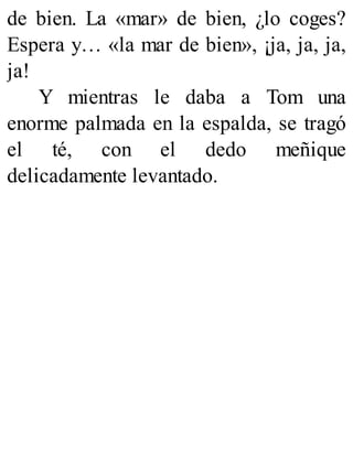 de bien. La «mar» de bien, ¿lo coges?
Espera y… «la mar de bien», ¡ja, ja, ja,
ja!
Y mientras le daba a Tom una
enorme palmada en la espalda, se tragó
el té, con el dedo meñique
delicadamente levantado.
 