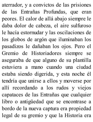 aterrador, y a convictos de las prisiones
de las Entrañas Profundas, que eran
peores. El calor de allá abajo siempre le
daba dolor de cabeza, el aire sulfuroso
le hacía estornudar y las oscilaciones de
los globos de argón que iluminaban los
pasadizos le dañaban los ojos. Pero el
Gremio de Historiadores siempre se
aseguraba de que alguno de su plantilla
estuviera a mano cuando una ciudad
estaba siendo digerida, y esta noche él
tendría que unirse a ellos y moverse por
allí recordando a los rudos y viejos
capataces de las Entrañas que cualquier
libro o antigüedad que se encontrase a
bordo de la nueva captura era propiedad
legal de su gremio y que la Historia era
 