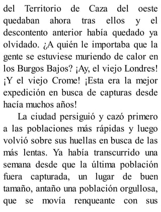 del Territorio de Caza del oeste
quedaban ahora tras ellos y el
descontento anterior había quedado ya
olvidado. ¿A quién le importaba que la
gente se estuviese muriendo de calor en
los Burgos Bajos? ¡Ay, el viejo Londres!
¡Y el viejo Crome! ¡Esta era la mejor
expedición en busca de capturas desde
hacía muchos años!
La ciudad persiguió y cazó primero
a las poblaciones más rápidas y luego
volvió sobre sus huellas en busca de las
más lentas. Ya había transcurrido una
semana desde que la última población
fuera capturada, un lugar de buen
tamaño, antaño una población orgullosa,
que se movía renqueante con sus
 