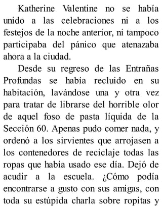 Katherine Valentine no se había
unido a las celebraciones ni a los
festejos de la noche anterior, ni tampoco
participaba del pánico que atenazaba
ahora a la ciudad.
Desde su regreso de las Entrañas
Profundas se había recluido en su
habitación, lavándose una y otra vez
para tratar de librarse del horrible olor
de aquel foso de pasta líquida de la
Sección 60. Apenas pudo comer nada, y
ordenó a los sirvientes que arrojasen a
los contenedores de reciclaje todas las
ropas que había usado ese día. Dejó de
acudir a la escuela. ¿Cómo podía
encontrarse a gusto con sus amigas, con
toda su estúpida charla sobre ropitas y
 