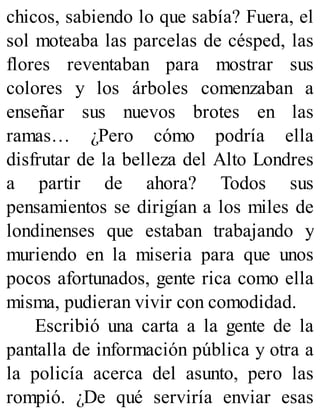 chicos, sabiendo lo que sabía? Fuera, el
sol moteaba las parcelas de césped, las
flores reventaban para mostrar sus
colores y los árboles comenzaban a
enseñar sus nuevos brotes en las
ramas… ¿Pero cómo podría ella
disfrutar de la belleza del Alto Londres
a partir de ahora? Todos sus
pensamientos se dirigían a los miles de
londinenses que estaban trabajando y
muriendo en la miseria para que unos
pocos afortunados, gente rica como ella
misma, pudieran vivir con comodidad.
Escribió una carta a la gente de la
pantalla de información pública y otra a
la policía acerca del asunto, pero las
rompió. ¿De qué serviría enviar esas
 