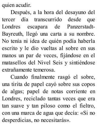 quien acudir.
Después, a la hora del desayuno del
tercer día transcurrido desde que
Londres escapara de Panzerstadt-
Bayreuth, llegó una carta a su nombre.
No tenía ni idea de quién podía haberla
escrito y le dio vueltas al sobre en sus
manos un par de veces, fijándose en el
matasellos del Nivel Seis y sintiéndose
extrañamente temerosa.
Cuando finalmente rasgó el sobre,
una tirita de papel cayó sobre sus copos
de algas; papel de notas corriente en
Londres, reciclado tantas veces que era
tan suave y tan piloso como el fieltro,
con una marca de agua que decía: «Si no
desperdicias, no necesitarás».
 