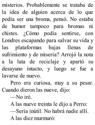 misterios. Probablemente se trataba de
la idea de alguien acerca de lo que
podía ser una broma, pensó. No estaba
de humor tampoco para bromas ni
chistes. ¿Cómo podía sentirse, con
Londres escapando para salvar su vida y
las plataformas bajas llenas de
sufrimiento y de miseria? Arrojó la nota
a la lata de reciclaje y apartó su
desayuno intacto, y luego se fue a
lavarse de nuevo.
Pero era curiosa, muy a su pesar.
Cuando dieron las nueve, dijo:
—No iré.
A las nueve treinta le dijo a Perro:
—Sería inútil. No habrá nadie allí.
A las diez murmuró:
 