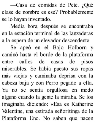 —Casa de comidas de Pete. ¿Qué
clase de nombre es ese? Probablemente
se lo hayan inventado.
Media hora después se encontraba
en la estación terminal de las lanzaderas
a la espera de un elevador descendente.
Se apeó en el Bajo Holborn y
caminó hasta el borde de la plataforma
entre calles de casas de pisos
miserables. Se había puesto sus ropas
más viejas y caminaba deprisa con la
cabeza baja y con Perro pegado a ella.
Ya no se sentía orgullosa en modo
alguno cuando la gente la miraba. Se los
imaginaba diciendo: «Esa es Katherine
Valentine, una estirada señoritinga de la
Plataforma Uno. No saben que nacen
 