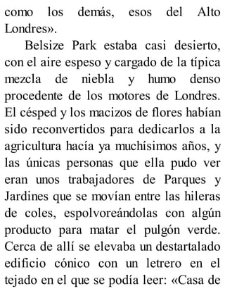como los demás, esos del Alto
Londres».
Belsize Park estaba casi desierto,
con el aire espeso y cargado de la típica
mezcla de niebla y humo denso
procedente de los motores de Londres.
El césped y los macizos de flores habían
sido reconvertidos para dedicarlos a la
agricultura hacía ya muchísimos años, y
las únicas personas que ella pudo ver
eran unos trabajadores de Parques y
Jardines que se movían entre las hileras
de coles, espolvoreándolas con algún
producto para matar el pulgón verde.
Cerca de allí se elevaba un destartalado
edificio cónico con un letrero en el
tejado en el que se podía leer: «Casa de
 