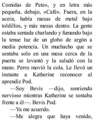 Comidas de Pete», y en letra más
pequeña, debajo, «Café». Fuera, en la
acera, había mesas de metal bajo
toldillos, y más mesas dentro. La gente
estaba sentada charlando y fumando bajo
la tenue luz de un globo de argón a
media potencia. Un muchacho que se
sentaba solo en una mesa cerca de la
puerta se levantó y la saludó con la
mano. Perro movió la cola. Le llevó un
instante a Katherine reconocer al
aprendiz Pod.
—Soy Bevis —dijo, sonriendo
nervioso mientras Katherine se sentaba
frente a él—. Bevis Pod.
—Ya me acuerdo.
—Me alegra que haya venido,
 