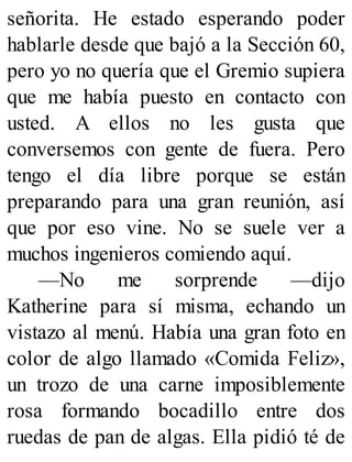 señorita. He estado esperando poder
hablarle desde que bajó a la Sección 60,
pero yo no quería que el Gremio supiera
que me había puesto en contacto con
usted. A ellos no les gusta que
conversemos con gente de fuera. Pero
tengo el día libre porque se están
preparando para una gran reunión, así
que por eso vine. No se suele ver a
muchos ingenieros comiendo aquí.
—No me sorprende —dijo
Katherine para sí misma, echando un
vistazo al menú. Había una gran foto en
color de algo llamado «Comida Feliz»,
un trozo de una carne imposiblemente
rosa formando bocadillo entre dos
ruedas de pan de algas. Ella pidió té de
 