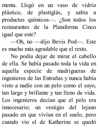 menta. Llegó en un vaso de vidrio
plástico, de plastiglás, y sabía a
productos químicos—. ¿Son todos los
restaurantes de la Plataforma Cinco
igual que este?
—Oh, no —dijo Bevis Pod—. Este
es mucho más agradable que el resto.
No podía dejar de mirar el cabello
de ella. Se había pasado toda la vida en
aquella especie de madrigueras de
ingenieros de las Entrañas y nunca había
visto a nadie con un pelo como el suyo,
tan largo y brillante y tan lleno de vida.
Los ingenieros decían que el pelo era
innecesario; un vestigio del lejano
pasado en que vivían en el suelo, pero
cuando vio el de Katherine se quedó
 