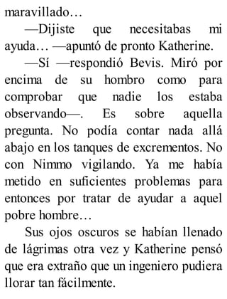 maravillado…
—Dijiste que necesitabas mi
ayuda… —apuntó de pronto Katherine.
—Sí —respondió Bevis. Miró por
encima de su hombro como para
comprobar que nadie los estaba
observando—. Es sobre aquella
pregunta. No podía contar nada allá
abajo en los tanques de excrementos. No
con Nimmo vigilando. Ya me había
metido en suficientes problemas para
entonces por tratar de ayudar a aquel
pobre hombre…
Sus ojos oscuros se habían llenado
de lágrimas otra vez y Katherine pensó
que era extraño que un ingeniero pudiera
llorar tan fácilmente.
 