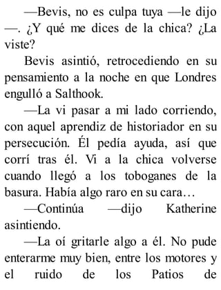 —Bevis, no es culpa tuya —le dijo
—. ¿Y qué me dices de la chica? ¿La
viste?
Bevis asintió, retrocediendo en su
pensamiento a la noche en que Londres
engulló a Salthook.
—La vi pasar a mi lado corriendo,
con aquel aprendiz de historiador en su
persecución. Él pedía ayuda, así que
corrí tras él. Vi a la chica volverse
cuando llegó a los toboganes de la
basura. Había algo raro en su cara…
—Continúa —dijo Katherine
asintiendo.
—La oí gritarle algo a él. No pude
enterarme muy bien, entre los motores y
el ruido de los Patios de
 