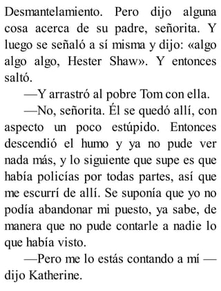 Desmantelamiento. Pero dijo alguna
cosa acerca de su padre, señorita. Y
luego se señaló a sí misma y dijo: «algo
algo algo, Hester Shaw». Y entonces
saltó.
—Y arrastró al pobre Tom con ella.
—No, señorita. Él se quedó allí, con
aspecto un poco estúpido. Entonces
descendió el humo y ya no pude ver
nada más, y lo siguiente que supe es que
había policías por todas partes, así que
me escurrí de allí. Se suponía que yo no
podía abandonar mi puesto, ya sabe, de
manera que no pude contarle a nadie lo
que había visto.
—Pero me lo estás contando a mí —
dijo Katherine.
 