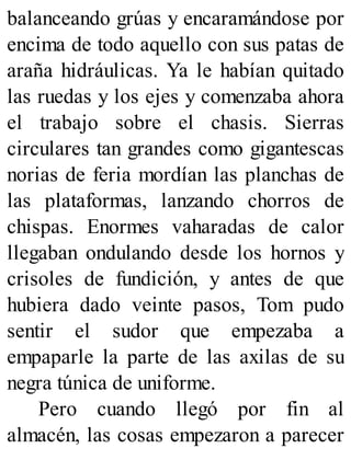 balanceando grúas y encaramándose por
encima de todo aquello con sus patas de
araña hidráulicas. Ya le habían quitado
las ruedas y los ejes y comenzaba ahora
el trabajo sobre el chasis. Sierras
circulares tan grandes como gigantescas
norias de feria mordían las planchas de
las plataformas, lanzando chorros de
chispas. Enormes vaharadas de calor
llegaban ondulando desde los hornos y
crisoles de fundición, y antes de que
hubiera dado veinte pasos, Tom pudo
sentir el sudor que empezaba a
empaparle la parte de las axilas de su
negra túnica de uniforme.
Pero cuando llegó por fin al
almacén, las cosas empezaron a parecer
 