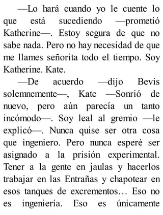 —Lo hará cuando yo le cuente lo
que está sucediendo —prometió
Katherine—. Estoy segura de que no
sabe nada. Pero no hay necesidad de que
me llames señorita todo el tiempo. Soy
Katherine. Kate.
—De acuerdo —dijo Bevis
solemnemente—, Kate —Sonrió de
nuevo, pero aún parecía un tanto
incómodo—. Soy leal al gremio —le
explicó—. Nunca quise ser otra cosa
que ingeniero. Pero nunca esperé ser
asignado a la prisión experimental.
Tener a la gente en jaulas y hacerlos
trabajar en las Entrañas y chapotear en
esos tanques de excrementos… Eso no
es ingeniería. Eso es únicamente
 