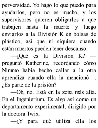 perversidad. Yo hago lo que puedo para
ayudarlos, pero no es mucho, y los
supervisores quieren obligarlos a que
trabajen hasta la muerte y luego
enviarlos a la División K en bolsas de
plástico, así que ni siquiera cuando
están muertos pueden tener descanso.
—¿Qué es la División K? —
preguntó Katherine, recordando cómo
Nimmo había hecho callar a la otra
aprendiza cuando ella la mencionó—.
¿Es parte de la prisión?
—Oh, no. Está en la zona más alta.
En el Ingenierium. Es algo así como un
departamento experimental, dirigido por
la doctora Twix.
—¿Y para qué utiliza ella los
 