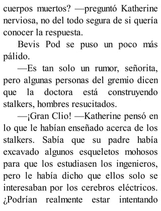cuerpos muertos? —preguntó Katherine
nerviosa, no del todo segura de si quería
conocer la respuesta.
Bevis Pod se puso un poco más
pálido.
—Es tan solo un rumor, señorita,
pero algunas personas del gremio dicen
que la doctora está construyendo
stalkers, hombres resucitados.
—¡Gran Clio! —Katherine pensó en
lo que le habían enseñado acerca de los
stalkers. Sabía que su padre había
excavado algunos esqueletos mohosos
para que los estudiasen los ingenieros,
pero le había dicho que ellos solo se
interesaban por los cerebros eléctricos.
¿Podrían realmente estar intentando
 