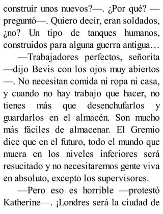 construir unos nuevos?—. ¿Por qué? —
preguntó—. Quiero decir, eran soldados,
¿no? Un tipo de tanques humanos,
construidos para alguna guerra antigua…
—Trabajadores perfectos, señorita
—dijo Bevis con los ojos muy abiertos
—. No necesitan comida ni ropa ni casa,
y cuando no hay trabajo que hacer, no
tienes más que desenchufarlos y
guardarlos en el almacén. Son mucho
más fáciles de almacenar. El Gremio
dice que en el futuro, todo el mundo que
muera en los niveles inferiores será
resucitado y no necesitaremos gente viva
en absoluto, excepto los supervisores.
—Pero eso es horrible —protestó
Katherine—. ¡Londres será la ciudad de
 