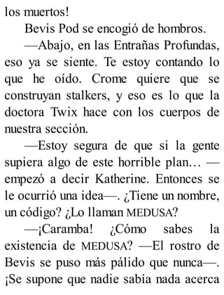 los muertos!
Bevis Pod se encogió de hombros.
—Abajo, en las Entrañas Profundas,
eso ya se siente. Te estoy contando lo
que he oído. Crome quiere que se
construyan stalkers, y eso es lo que la
doctora Twix hace con los cuerpos de
nuestra sección.
—Estoy segura de que si la gente
supiera algo de este horrible plan… —
empezó a decir Katherine. Entonces se
le ocurrió una idea—. ¿Tiene un nombre,
un código? ¿Lo llaman MEDUSA?
—¡Caramba! ¿Cómo sabes la
existencia de MEDUSA? —El rostro de
Bevis se puso más pálido que nunca—.
¡Se supone que nadie sabía nada acerca
 