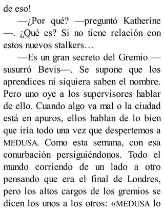 de eso!
—¿Por qué? —preguntó Katherine
—. ¿Qué es? Si no tiene relación con
estos nuevos stalkers…
—Es un gran secreto del Gremio —
susurró Bevis—. Se supone que los
aprendices ni siquiera saben el nombre.
Pero uno oye a los supervisores hablar
de ello. Cuando algo va mal o la ciudad
está en apuros, ellos hablan de lo bien
que iría todo una vez que despertemos a
MEDUSA. Como esta semana, con esa
conurbación persiguiéndonos. Todo el
mundo corriendo de un lado a otro
pensando que era el final de Londres,
pero los altos cargos de los gremios se
dicen los unos a los otros: «MEDUSA lo
 