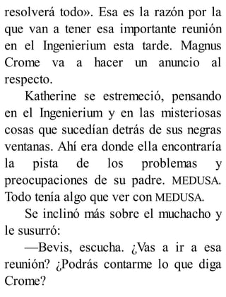 resolverá todo». Esa es la razón por la
que van a tener esa importante reunión
en el Ingenierium esta tarde. Magnus
Crome va a hacer un anuncio al
respecto.
Katherine se estremeció, pensando
en el Ingenierium y en las misteriosas
cosas que sucedían detrás de sus negras
ventanas. Ahí era donde ella encontraría
la pista de los problemas y
preocupaciones de su padre. MEDUSA.
Todo tenía algo que ver con MEDUSA.
Se inclinó más sobre el muchacho y
le susurró:
—Bevis, escucha. ¿Vas a ir a esa
reunión? ¿Podrás contarme lo que diga
Crome?
 