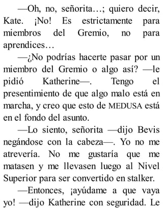 —Oh, no, señorita…; quiero decir,
Kate. ¡No! Es estrictamente para
miembros del Gremio, no para
aprendices…
—¿No podrías hacerte pasar por un
miembro del Gremio o algo así? —le
pidió Katherine—. Tengo el
presentimiento de que algo malo está en
marcha, y creo que esto de MEDUSA está
en el fondo del asunto.
—Lo siento, señorita —dijo Bevis
negándose con la cabeza—. Yo no me
atrevería. No me gustaría que me
matasen y me llevasen luego al Nivel
Superior para ser convertido en stalker.
—Entonces, ¡ayúdame a que vaya
yo! —dijo Katherine con seguridad. Le
 