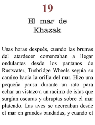 19
El mar de
Khazak
Unas horas después, cuando las brumas
del atardecer comenzaban a llegar
ondulantes desde los pantanos de
Rustwater, Tunbridge Wheels seguía su
camino hacia la orilla del mar. Hizo una
pequeña pausa durante un rato para
echar un vistazo a un racimo de islas que
surgían oscuras y abruptas sobre el mar
plateado. Las aves se acercaban desde
el mar en grandes bandadas, y cuando el
 