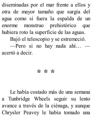 diseminadas por el mar frente a ellos y
otra de mayor tamaño que surgía del
agua como si fuera la espalda de un
enorme monstruo prehistórico que
hubiera roto la superficie de las aguas.
Bajó el telescopio y se estremeció.
—Pero si no hay nada ahí… —
acertó a decir.
* * *
Le había costado más de una semana
a Tunbridge Wheels seguir su lento
avance a través de la ciénaga, y aunque
Chrysler Peavey le había tomado una
 