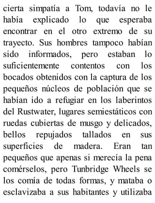 cierta simpatía a Tom, todavía no le
había explicado lo que esperaba
encontrar en el otro extremo de su
trayecto. Sus hombres tampoco habían
sido informados, pero estaban lo
suficientemente contentos con los
bocados obtenidos con la captura de los
pequeños núcleos de población que se
habían ido a refugiar en los laberintos
del Rustwater, lugares semiestáticos con
ruedas cubiertas de musgo y delicados,
bellos repujados tallados en sus
superficies de madera. Eran tan
pequeños que apenas si merecía la pena
comérselos, pero Tunbridge Wheels se
los comía de todas formas, y mataba o
esclavizaba a sus habitantes y utilizaba
 