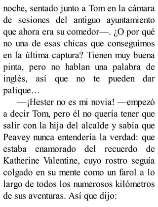 noche, sentado junto a Tom en la cámara
de sesiones del antiguo ayuntamiento
que ahora era su comedor—. ¿O por qué
no una de esas chicas que conseguimos
en la última captura? Tienen muy buena
pinta, pero no hablan una palabra de
inglés, así que no te pueden dar
palique…
—¡Hester no es mi novia! —empezó
a decir Tom, pero él no quería tener que
salir con la hija del alcalde y sabía que
Peavey nunca entendería la verdad: que
estaba enamorado del recuerdo de
Katherine Valentine, cuyo rostro seguía
colgado en su mente como un farol a lo
largo de todos los numerosos kilómetros
de sus aventuras. Así que dijo:
 