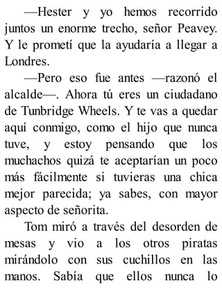 —Hester y yo hemos recorrido
juntos un enorme trecho, señor Peavey.
Y le prometí que la ayudaría a llegar a
Londres.
—Pero eso fue antes —razonó el
alcalde—. Ahora tú eres un ciudadano
de Tunbridge Wheels. Y te vas a quedar
aquí conmigo, como el hijo que nunca
tuve, y estoy pensando que los
muchachos quizá te aceptarían un poco
más fácilmente si tuvieras una chica
mejor parecida; ya sabes, con mayor
aspecto de señorita.
Tom miró a través del desorden de
mesas y vio a los otros piratas
mirándolo con sus cuchillos en las
manos. Sabía que ellos nunca lo
 