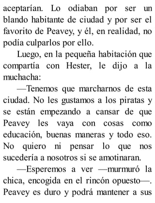 aceptarían. Lo odiaban por ser un
blando habitante de ciudad y por ser el
favorito de Peavey, y él, en realidad, no
podía culparlos por ello.
Luego, en la pequeña habitación que
compartía con Hester, le dijo a la
muchacha:
—Tenemos que marcharnos de esta
ciudad. No les gustamos a los piratas y
se están empezando a cansar de que
Peavey les vaya con cosas como
educación, buenas maneras y todo eso.
No quiero ni pensar lo que nos
sucedería a nosotros si se amotinaran.
—Esperemos a ver —murmuró la
chica, encogida en el rincón opuesto—.
Peavey es duro y podrá mantener a sus
 