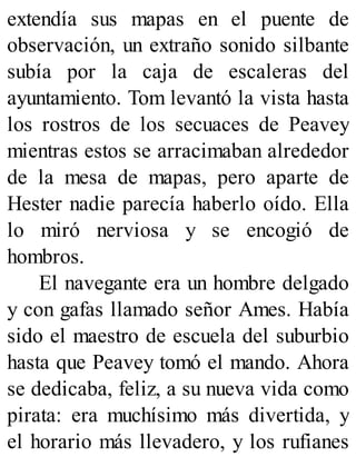 extendía sus mapas en el puente de
observación, un extraño sonido silbante
subía por la caja de escaleras del
ayuntamiento. Tom levantó la vista hasta
los rostros de los secuaces de Peavey
mientras estos se arracimaban alrededor
de la mesa de mapas, pero aparte de
Hester nadie parecía haberlo oído. Ella
lo miró nerviosa y se encogió de
hombros.
El navegante era un hombre delgado
y con gafas llamado señor Ames. Había
sido el maestro de escuela del suburbio
hasta que Peavey tomó el mando. Ahora
se dedicaba, feliz, a su nueva vida como
pirata: era muchísimo más divertida, y
el horario más llevadero, y los rufianes
 