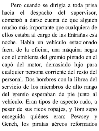 Pero cuando se dirigía a toda prisa
hacia el despacho del supervisor,
comenzó a darse cuenta de que alguien
mucho más importante que cualquiera de
ellos estaba al cargo de las Entrañas esa
noche. Había un vehículo estacionado
fuera de la oficina, una máquina negra
con el emblema del gremio pintado en el
capó del motor, demasiado lujo para
cualquier persona corriente del resto del
personal. Dos hombres con la librea del
servicio de los miembros de alto rango
del gremio esperaban de pie junto al
vehículo. Eran tipos de aspecto rudo, a
pesar de sus ricos ropajes, y Tom supo
enseguida quiénes eran: Pewsey y
Gench, los piratas aéreos reformados
 