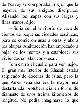 de Peavey se comportaban mejor que la
mayoría de sus antiguos discípulos.
Alisando los mapas con sus largas y
finas manos, dijo:
—Solía ser el territorio de caza de
cientos de pequeñas ciudades acuáticas,
pero se comieron unas a otras y ahora
los okupas Antitracción han empezado a
bajar de los montes y a establecer sus
viviendas en islas como esa…
Tom estiró el cuello para ver mejor.
El gran mar interior de Khazak estaba
salpicado de docenas de islas, pero la
que Ames señalaba era la mayor, una
destartalada protuberancia en forma de
diamante de unos treinta kilómetros de
longitud. No podía imaginarse lo que
 