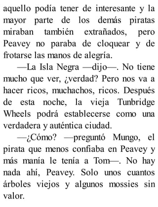aquello podía tener de interesante y la
mayor parte de los demás piratas
miraban también extrañados, pero
Peavey no paraba de cloquear y de
frotarse las manos de alegría.
—La Isla Negra —dijo—. No tiene
mucho que ver, ¿verdad? Pero nos va a
hacer ricos, muchachos, ricos. Después
de esta noche, la vieja Tunbridge
Wheels podrá establecerse como una
verdadera y auténtica ciudad.
—¿Cómo? —preguntó Mungo, el
pirata que menos confiaba en Peavey y
más manía le tenía a Tom—. No hay
nada ahí, Peavey. Solo unos cuantos
árboles viejos y algunos mossies sin
valor.
 