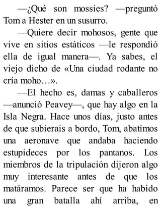 —¿Qué son mossies? —preguntó
Tom a Hester en un susurro.
—Quiere decir mohosos, gente que
vive en sitios estáticos —le respondió
ella de igual manera—. Ya sabes, el
viejo dicho de «Una ciudad rodante no
cría moho…».
—El hecho es, damas y caballeros
—anunció Peavey—, que hay algo en la
Isla Negra. Hace unos días, justo antes
de que subierais a bordo, Tom, abatimos
una aeronave que andaba haciendo
estupideces por los pantanos. Los
miembros de la tripulación dijeron algo
muy interesante antes de que los
matáramos. Parece ser que ha habido
una gran batalla ahí arriba, en
 