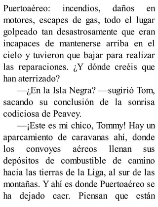 Puertoaéreo: incendios, daños en
motores, escapes de gas, todo el lugar
golpeado tan desastrosamente que eran
incapaces de mantenerse arriba en el
cielo y tuvieron que bajar para realizar
las reparaciones. ¿Y dónde creéis que
han aterrizado?
—¿En la Isla Negra? —sugirió Tom,
sacando su conclusión de la sonrisa
codiciosa de Peavey.
—¡Este es mi chico, Tommy! Hay un
aparcamiento de caravanas ahí, donde
los convoyes aéreos llenan sus
depósitos de combustible de camino
hacia las tierras de la Liga, al sur de las
montañas. Y ahí es donde Puertoaéreo se
ha dejado caer. Piensan que están
 