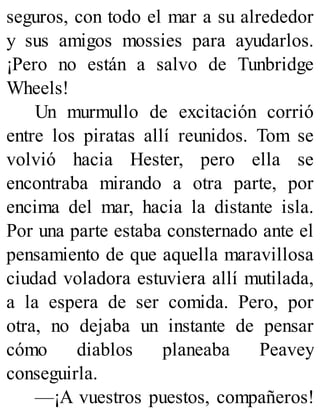 seguros, con todo el mar a su alrededor
y sus amigos mossies para ayudarlos.
¡Pero no están a salvo de Tunbridge
Wheels!
Un murmullo de excitación corrió
entre los piratas allí reunidos. Tom se
volvió hacia Hester, pero ella se
encontraba mirando a otra parte, por
encima del mar, hacia la distante isla.
Por una parte estaba consternado ante el
pensamiento de que aquella maravillosa
ciudad voladora estuviera allí mutilada,
a la espera de ser comida. Pero, por
otra, no dejaba un instante de pensar
cómo diablos planeaba Peavey
conseguirla.
—¡A vuestros puestos, compañeros!
 
