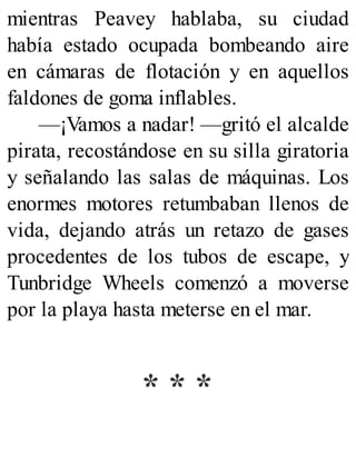 mientras Peavey hablaba, su ciudad
había estado ocupada bombeando aire
en cámaras de flotación y en aquellos
faldones de goma inflables.
—¡Vamos a nadar! —gritó el alcalde
pirata, recostándose en su silla giratoria
y señalando las salas de máquinas. Los
enormes motores retumbaban llenos de
vida, dejando atrás un retazo de gases
procedentes de los tubos de escape, y
Tunbridge Wheels comenzó a moverse
por la playa hasta meterse en el mar.
* * *
 
