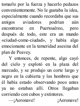tomarlo por la fuerza y hacerlo pedazos
convenientemente. No le gustaba la idea,
especialmente cuando recordaba que sus
amigos aviadores podrían aún
encontrarse en Puertoaéreo, pero
después de todo, este era un mundo
«ciudad-come-ciudad», y había algo
emocionante en la temeridad asesina del
plan de Peavey.
Y entonces, de repente, algo cayó
del cielo y explotó en la plaza del
mercado, y se produjo un corte largo y
negro en la cubierta y los hombres que
él había estado observando poco antes
ya no estaban allí. Otros llegaban
corriendo con cubos y extintores.
—¡Aeronave! ¡Aeronave!
 