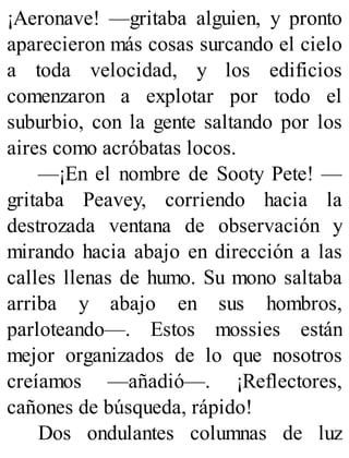 ¡Aeronave! —gritaba alguien, y pronto
aparecieron más cosas surcando el cielo
a toda velocidad, y los edificios
comenzaron a explotar por todo el
suburbio, con la gente saltando por los
aires como acróbatas locos.
—¡En el nombre de Sooty Pete! —
gritaba Peavey, corriendo hacia la
destrozada ventana de observación y
mirando hacia abajo en dirección a las
calles llenas de humo. Su mono saltaba
arriba y abajo en sus hombros,
parloteando—. Estos mossies están
mejor organizados de lo que nosotros
creíamos —añadió—. ¡Reflectores,
cañones de búsqueda, rápido!
Dos ondulantes columnas de luz
 