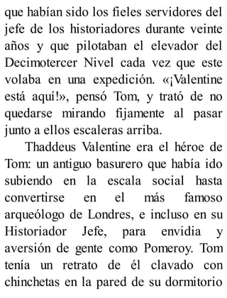 que habían sido los fieles servidores del
jefe de los historiadores durante veinte
años y que pilotaban el elevador del
Decimotercer Nivel cada vez que este
volaba en una expedición. «¡Valentine
está aquí!», pensó Tom, y trató de no
quedarse mirando fijamente al pasar
junto a ellos escaleras arriba.
Thaddeus Valentine era el héroe de
Tom: un antiguo basurero que había ido
subiendo en la escala social hasta
convertirse en el más famoso
arqueólogo de Londres, e incluso en su
Historiador Jefe, para envidia y
aversión de gente como Pomeroy. Tom
tenía un retrato de él clavado con
chinchetas en la pared de su dormitorio
 