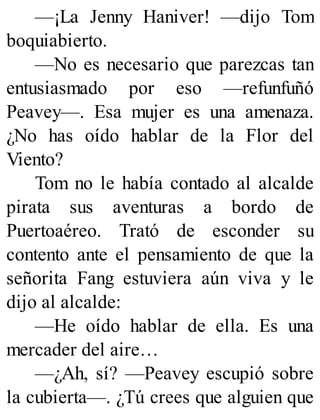 —¡La Jenny Haniver! —dijo Tom
boquiabierto.
—No es necesario que parezcas tan
entusiasmado por eso —refunfuñó
Peavey—. Esa mujer es una amenaza.
¿No has oído hablar de la Flor del
Viento?
Tom no le había contado al alcalde
pirata sus aventuras a bordo de
Puertoaéreo. Trató de esconder su
contento ante el pensamiento de que la
señorita Fang estuviera aún viva y le
dijo al alcalde:
—He oído hablar de ella. Es una
mercader del aire…
—¿Ah, sí? —Peavey escupió sobre
la cubierta—. ¿Tú crees que alguien que
 