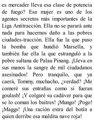es mercader lleva esa clase de potencia
de fuego? Esa mujer es uno de los
agentes secretos más importantes de la
Liga Antitracción. Ella no se parará ante
nada para hacernos daño a las pobres
ciudades-tracción. Ella fue la que puso
la bomba que hundió Marsella, y
también fue ella la que estranguló a la
pobre sultana de Palau Pinang. ¡Lleva en
sus manos la sangre de mil ciudadanos
asesinados! Pero tranquilo, que ya
caerá, Tommy, muchacho, ¿verdad? ¡Me
comeré sus entrañas como si fueran
goulash! ¡Y colgaré su cadáver para que
se lo coman los buitres! ¡Mungo! ¡Pogo!
¡Maggs! ¡Una ración extra del botín a
quien derribe esa maldita nave roja!
 