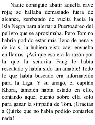Nadie consiguió abatir aquella nave
roja; se hallaba demasiado fuera de
alcance, zumbando de vuelta hacia la
Isla Negra para alertar a Puertoaéreo del
peligro que se aproximaba. Pero Tom no
habría podido estar más lleno de pena y
de ira si la hubiera visto caer envuelta
en llamas. ¡Así que esa era la razón por
la que la señorita Fang le había
rescatado y había sido tan amable! Todo
lo que había buscado era información
para la Liga. Y su amigo, el capitán
Khora, también había estado en ello,
contando aquel cuento sobre ella solo
para ganar la simpatía de Tom. ¡Gracias
a Quirke que no había podido contarles
nada!
 
